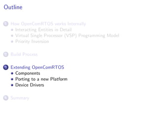 Outline

1   How OpenComRTOS works Internally
      Interacting Entities in Detail
      Virtual Single Processor (VSP) Programming Model
      Priority Inversion

2   Build Process

3   Extending OpenComRTOS
      Components
      Porting to a new Platform
      Device Drivers

4   Summary
 
