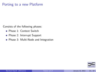 Porting to a new Platform




Consists of the following phases:
     Phase 1: Context Switch
     Phase 2: Interrupt Support
     Phase 3: Multi-Node and Integration




  Bernhard Sputh (Altreonic)        Session #1.3   January 12, 2012   21 / 37
 