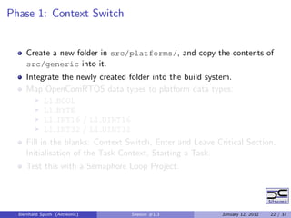Phase 1: Context Switch


     Create a new folder in src/platforms/, and copy the contents of
     src/generic into it.
     Integrate the newly created folder into the build system.
     Map OpenComRTOS data types to platform data types:
            L1    BOOL
            L1    BYTE
            L1    INT16 / L1 UINT16
            L1    INT32 / L1 UINT32
     Fill in the blanks: Context Switch, Enter and Leave Critical Section,
     Initialisation of the Task Context, Starting a Task.
     Test this with a Semaphore Loop Project.




  Bernhard Sputh (Altreonic)          Session #1.3         January 12, 2012   22 / 37
 