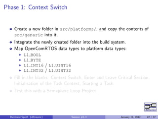 Phase 1: Context Switch


     Create a new folder in src/platforms/, and copy the contents of
     src/generic into it.
     Integrate the newly created folder into the build system.
     Map OpenComRTOS data types to platform data types:
            L1    BOOL
            L1    BYTE
            L1    INT16 / L1 UINT16
            L1    INT32 / L1 UINT32
     Fill in the blanks: Context Switch, Enter and Leave Critical Section,
     Initialisation of the Task Context, Starting a Task.
     Test this with a Semaphore Loop Project.




  Bernhard Sputh (Altreonic)          Session #1.3         January 12, 2012   22 / 37
 