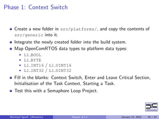 Phase 1: Context Switch


     Create a new folder in src/platforms/, and copy the contents of
     src/generic into it.
     Integrate the newly created folder into the build system.
     Map OpenComRTOS data types to platform data types:
            L1    BOOL
            L1    BYTE
            L1    INT16 / L1 UINT16
            L1    INT32 / L1 UINT32
     Fill in the blanks: Context Switch, Enter and Leave Critical Section,
     Initialisation of the Task Context, Starting a Task.
     Test this with a Semaphore Loop Project.




  Bernhard Sputh (Altreonic)          Session #1.3         January 12, 2012   22 / 37
 