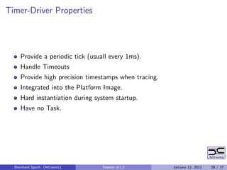 Timer-Driver Properties




     Provide a periodic tick (usuall every 1ms).
     Handle Timeouts
     Provide high precision timestamps when tracing.
     Integrated into the Platform Image.
     Hard instantiation during system startup.
     Have no Task.




  Bernhard Sputh (Altreonic)      Session #1.3         January 12, 2012   28 / 37
 