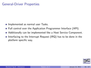 General-Driver Properties




     Implemented as normal user Tasks.
     Full control over the Application Programmer Interface (API).
     Additionally can be implemented like a Host Service Component.
     Interfacing to the Interrupt Request (IRQ) has to be done in the
     platform speciﬁc way.




  Bernhard Sputh (Altreonic)     Session #1.3             January 12, 2012   32 / 37
 