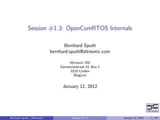 Session #1.3: OpenComRTOS Internals

                                   Bernhard Sputh
                             bernhard.sputh@altreonic.com

                                     Altreonic NV
                                 Gemeentestraat 61 Bus 1
                                      3210 Linden
                                        Belgium


                                  January 12, 2012




Bernhard Sputh (Altreonic)              Session #1.3        January 12, 2012   1 / 37
 