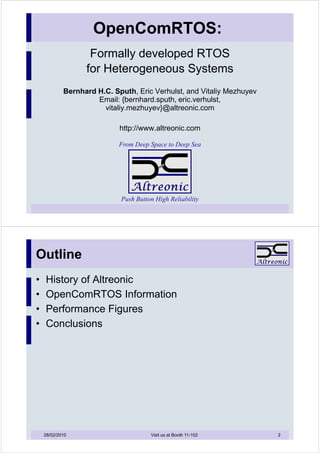 OpenComRTOS:
                   Formally developed RTOS
                  for Heterogeneous Systems
            Bernhard H.C. Sputh, Eric Verhulst, and Vitaliy Mezhuyev
                     Email: {bernhard.sputh, eric.verhulst,
                       vitaliy.mezhuyev}@altreonic.com

                            http://www.altreonic.com

                            From Deep Space to Deep Sea




                            Push Button High Reliability




Outline
•   History of Altreonic
•   OpenComRTOS Information
•   Performance Figures
•   Conclusions




    28/02/2010                        Visit us at Booth 11-102         2
 