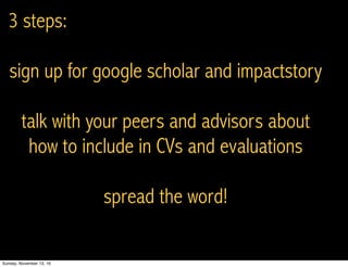 3 steps:
sign up for google scholar and impactstory
talk with your peers and advisors about
how to include in CVs and evaluations
spread the word!
Sunday, November 13, 16
 