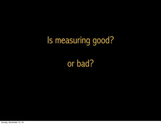 Is measuring good?
or bad?
Sunday, November 13, 16
 
