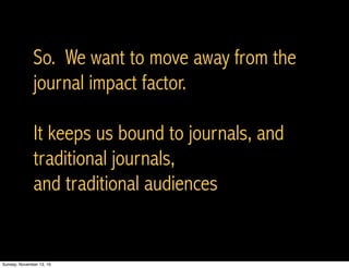 So. We want to move away from the
journal impact factor.
It keeps us bound to journals, and
traditional journals,
and traditional audiences
Sunday, November 13, 16
 