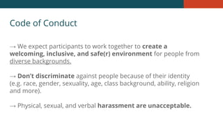 Code of Conduct
→ We expect participants to work together to create a
welcoming, inclusive, and safe(r) environment for people from
diverse backgrounds.
→ Don’t discriminate against people because of their identity
(e.g. race, gender, sexuality, age, class background, ability, religion
and more).
→ Physical, sexual, and verbal harassment are unacceptable.
 