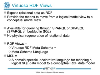 Virtuoso RDF Views Expose relational data as RDF Provide the means to move from a logical model view to a conceptual model view Available for querying through SPARQL or SPASQL (SPARQL embedded in SQL) No physical regeneration of relational data RDF Views =  Virtuoso RDF Meta-Schema +  Meta-Schema Language MSL = A domain specific, declarative language for mapping a logical SQL data model to a conceptual RDF data model 