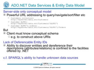 ADO.NET Data Services & Entity Data Model Server-side only conceptual model Powerful URL addressing to query/navigate/sort/filter etc Customers collection: http://myserver/data.svc/Customers Customer ALFKI:  http://myserver/data.svc/Customers('ALFKI') Customer ALFKI's orders: http://myserver/data.svc/Customers('ALFKI')/Orders But Client must know conceptual schema  e.g. to construct above URIs Lack of Deferencable Entity IDs Ability to discover entities and dereference their descriptions (attributes/relations) is confined to the facilities offered by .NET c.f. SPARQL’s ability to handle unknown data sources 