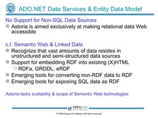 ADO.NET Data Services & Entity Data Model No Support for Non-SQL Data Sources Astoria is aimed exclusively at making relational data Web accessible c.f. Semantic Web & Linked Data   Recognize that vast amounts of data resides in unstructured and semi-structured data sources Support for embedding RDF into existing (X)HTML RDFa, GRDDL, eRDF Emerging tools for converting non-RDF data to RDF Emerging tools for exposing SQL data as RDF Astoria lacks scalability & scope of Semantic Web technologies 
