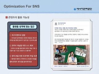 Optimization For SNS
콘텐츠의(활용(가능성

플랫폼(성격에(맞는(접근

1.(퀴즈이벤트와(결합
(((-(아리송한(절약방법과(관련된(해답을(<에너지
X파일>을(통해(접속자가(쉽게(알(수(있도록(설명(

2.(유투브(채널을(위한(소스(확보
((-(유투브(링크를(통해(향후(유투브(채널(구축(시(
도움이(될(수(있는(양질의(소스를(확보

3.(영어(본을(위한(프로젝트(파일(보존
((-(영어본(제작시(자막이나(간단한(더빙을(
통해(콘텐츠(재가공을(용이하게(함((

 