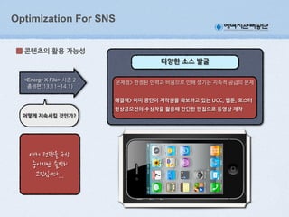 Optimization For SNS
콘텐츠의(활용(가능성
다양한(소스(발굴
<Energy X File>

해결책>(이미(공단이(저작권을(확보하고(있는(UCC,(웹툰,(포스터(
현상공모전의(수상작을(활용해(간단한(편집으로(동영상(제작
어떻게(지속시킬(것인가?

 