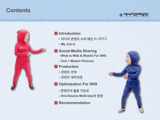 Contents

Introduction
- 미디어(콘텐츠(소비(패턴 In 2013
- My Job is
Social-Media Sharing
- What is Web & Mobile For SNS
- Text + Motion Pictures

Production
- 콘텐츠(전략
- 콘텐츠(제작과정
Optimization For SNS
- 콘텐츠의(활용(가능성
- One-Source Multi-Use의(함정

Recommendation

 
