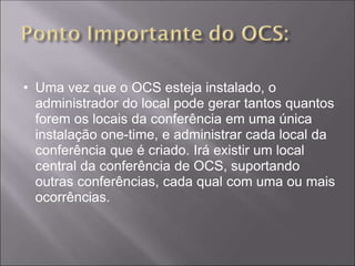 • Uma vez que o OCS esteja instalado, o
  administrador do local pode gerar tantos quantos
  forem os locais da conferência em uma única
  instalação one-time, e administrar cada local da
  conferência que é criado. Irá existir um local
  central da conferência de OCS, suportando
  outras conferências, cada qual com uma ou mais
  ocorrências.
 