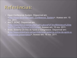• Open Conference System. Disponível em:
  <http://epge.fgv.br/we/Open_Conference_System>. Acesso em: 15
  nov. 2011.
• IBICT, SOAC. Disponível em:
  <http://www.ibict.br/secao.php?cat=Laborat%F3rio/Biblioteca%20de
  %20TI/Confer%EAncia%20Online>. Acesso em: 15 nov. 2011.
• Soac: Sistema On-line de Apoio a Congressos. Disponível em:
  <http://www.slideshare.net/gemireki/soac-sistema-online-de-apoio-a-
  congressos-presentation>. Acesso em: 16 nov. 2011.
 