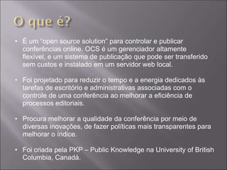 • É um “open source solution” para controlar e publicar
  conferências online. OCS é um gerenciador altamente
  flexível, e um sistema de publicação que pode ser transferido
  sem custos e instalado em um servidor web local.

• Foi projetado para reduzir o tempo e a energia dedicados às
  tarefas de escritório e administrativas associadas com o
  controle de uma conferência ao melhorar a eficiência de
  processos editoriais.

• Procura melhorar a qualidade da conferência por meio de
  diversas inovações, de fazer políticas mais transparentes para
  melhorar o índice.

• Foi criada pela PKP – Public Knowledge na University of British
  Columbia, Canadá.
 
