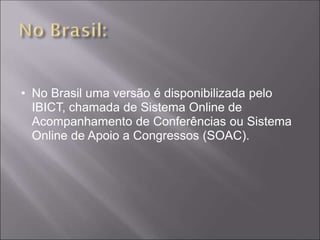 • No Brasil uma versão é disponibilizada pelo
  IBICT, chamada de Sistema Online de
  Acompanhamento de Conferências ou Sistema
  Online de Apoio a Congressos (SOAC).
 