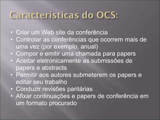 • Criar um Web site da conferência
• Controlar as conferências que ocorrem mais de
  uma vez (por exemplo, anual)
• Compor e emitir uma chamada para papers
• Aceitar eletronicamente as submissões de
  papers e abstracts
• Permitir aos autores submeterem os papers e
  editar seu trabalho
• Conduzir revisões paritárias
• Afixar continuações e papers de conferência em
  um formato procurado
 