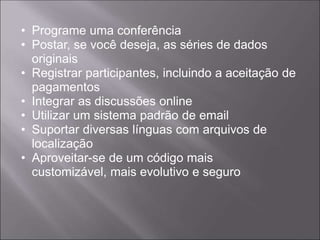 • Programe uma conferência
• Postar, se você deseja, as séries de dados
  originais
• Registrar participantes, incluindo a aceitação de
  pagamentos
• Integrar as discussões online
• Utilizar um sistema padrão de email
• Suportar diversas línguas com arquivos de
  localização
• Aproveitar-se de um código mais
  customizável, mais evolutivo e seguro
 