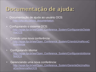 • Documentação de ajuda ao usuário OCS:
    o   http://pkp.sfu.ca/ocs_documentation.

• Configurando o sistema OCS:
    o   http://epge.fgv.br/we/Open_Conference_System/ConfigurandoOsiste
        maOCS

•   Criando uma nova conferência:
    o   http://epge.fgv.br/we/Open_Conference_System/CriandoUmaNovaC
        onferencia

•   Configurando idioma:
    o   http://epge.fgv.br/we/Open_Conference_System/ConfigurandoIdioma
        NoOCS

•   Gerenciando uma nova conferência:
    o   http://epge.fgv.br/we/Open_Conference_System/GerenteDeUmaNov
        aConferenciaNoOCS
 