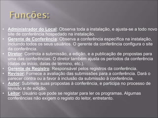• Administrador do Local: Observa toda a instalação, e ajusta-se a todo novo
  site de conferência hospedado na instalação.
• Gerente de Conferência: Observa a conferência específica na instalação,
  incluindo todos os seus usuários. O gerente da conferência configura o site
  da conferência.
• Diretor: Controla a submissão, a edição, e a publicação de propostas para
  uma das conferências. O diretor também ajusta os períodos da conferência
  (datas de início, datas de término, etc.).
• Gerente de Registro: Responsável pelos registros da conferência.
• Revisor: Fornece a avaliação das submissões para a conferência. Dará o
  parecer contra ou a favor à inclusão da submissão à conferência.
• Autor: Submete suas propostas à conferência, e participa no processo de
  revisão e de edição.
• Leitor: Usuário que pode se registar para ler os programas. Algumas
  conferências não exigem o registo do leitor, entretanto.
 