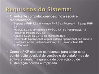• O ambiente computacional descrito a seguir é
  recomendado:
  o Suporte a PHP 4.2.x (incluindo PHP 5.x); Microsoft IIS exige PHP
    5.x
  o MySQL 3.23.23 (incluindo o MySQL 4.x) ou PostgreSQL 7.1
    (incluindo PostgreSQL 8.x)
  o Apache 1.3.2x ou 2.0.4x ou Microsoft IIS 6
  o Sistema de Operacional: Algum sistema operacional que suporte
    o software acima, incluindo o linux, DEB, solaris, Mac OS
    X, Windows

• Como o PKP não tem os recursos para testar cada
  combinação possível de versões e de plataformas de
  software, nenhuma garantia de operação ou de
  sustentação correta é implicada.
 