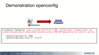 Copyright © Arista 2017. All rights reserved.
Demonstration openconfig
arista@ubuntu:~/OpenConfig$ ./grpcli_linux_386 -addr 10.10.1.1:6030 -username "admin" -password "admin" -get
/network-instances/network-instance/default/protocols/protocol/"BGP BGP"/bgp/global/config | python -m json.tool
{
"openconfig-bgp-global:as": 65000,
"openconfig-bgp-global:router-id": "0.0.0.0"
}
 