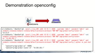 Copyright © Arista 2017. All rights reserved.
Demonstration openconfig
arista@ubuntu:~/OpenConfig$ ./grpcli_linux_386 -addr 10.10.1.1:6030 -username "admin" -password "admin" -get
/network-instances/network-instance/default/protocols/protocol/"BGP BGP"/bgp/global/config/router-id
"0.0.0.0"
arista@ubuntu:~/OpenConfig$ ./grpcli_linux_386 -addr 10.10.1.1:6030 -username "admin" -password "admin" -set
/network-instances/network-instance/default/protocols/protocol/"BGP BGP"/bgp/global/config/router-
id='"10.255.255.1"'
arista@ubuntu:~/OpenConfig$ ./grpcli_linux_386 -addr 10.10.1.1:6030 -username "admin" -password "admin" -get
/network-instances/network-instance/default/protocols/protocol/"BGP BGP"/bgp/global/config | python -m json.tool
{
"openconfig-bgp-global:as": 65000,
"openconfig-bgp-global:router-id": "10.255.255.1"
}
 