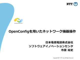Copyright©2017 NTT corp. All Rights Reserved.
OpenConfigを用いたネットワーク機器操作
日本電信電話株式会社
ソフトウェアイノベーションセンタ
市原 裕史
 