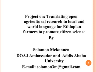 Project on: Translating open
agricultural research to local and
world language for Ethiopian
farmers to promote citizen science
By
Solomon Mekonnen
DOAJ Ambassador and Addis Ababa
University
E-mail: solomon3m@gmail.com
1
 