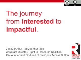 The journey 
from interested to 
impactful. 
Joe McArthur - @Mcarthur_Joe 
Assistant Director, Right to Research Coalition 
Co-founder and Co-Lead of the Open Access Button 
 