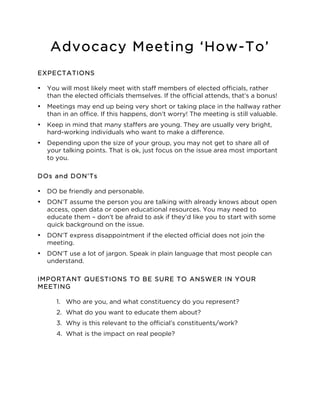 Advocacy Meeting ‘How-To’ 
EXPECTATIONS 
• You will most likely meet with staff members of elected officials, rather 
than the elected officials themselves. If the official attends, that’s a bonus! 
• Meetings may end up being very short or taking place in the hallway rather 
than in an office. If this happens, don’t worry! The meeting is still valuable. 
• Keep in mind that many staffers are young. They are usually very bright, 
hard-working individuals who want to make a difference. 
• Depending upon the size of your group, you may not get to share all of 
your talking points. That is ok, just focus on the issue area most important 
to you. 
DOs and DON’Ts 
• DO be friendly and personable. 
• DON’T assume the person you are talking with already knows about open 
access, open data or open educational resources. You may need to 
educate them – don’t be afraid to ask if they’d like you to start with some 
quick background on the issue. 
• DON’T express disappointment if the elected official does not join the 
meeting. 
• DON’T use a lot of jargon. Speak in plain language that most people can 
understand. 
IMPORTANT QUESTIONS TO BE SURE TO ANSWER IN YOUR 
MEETING 
1. Who are you, and what constituency do you represent? 
2. What do you want to educate them about? 
3. Why is this relevant to the official’s constituents/work? 
4. What is the impact on real people? 
 