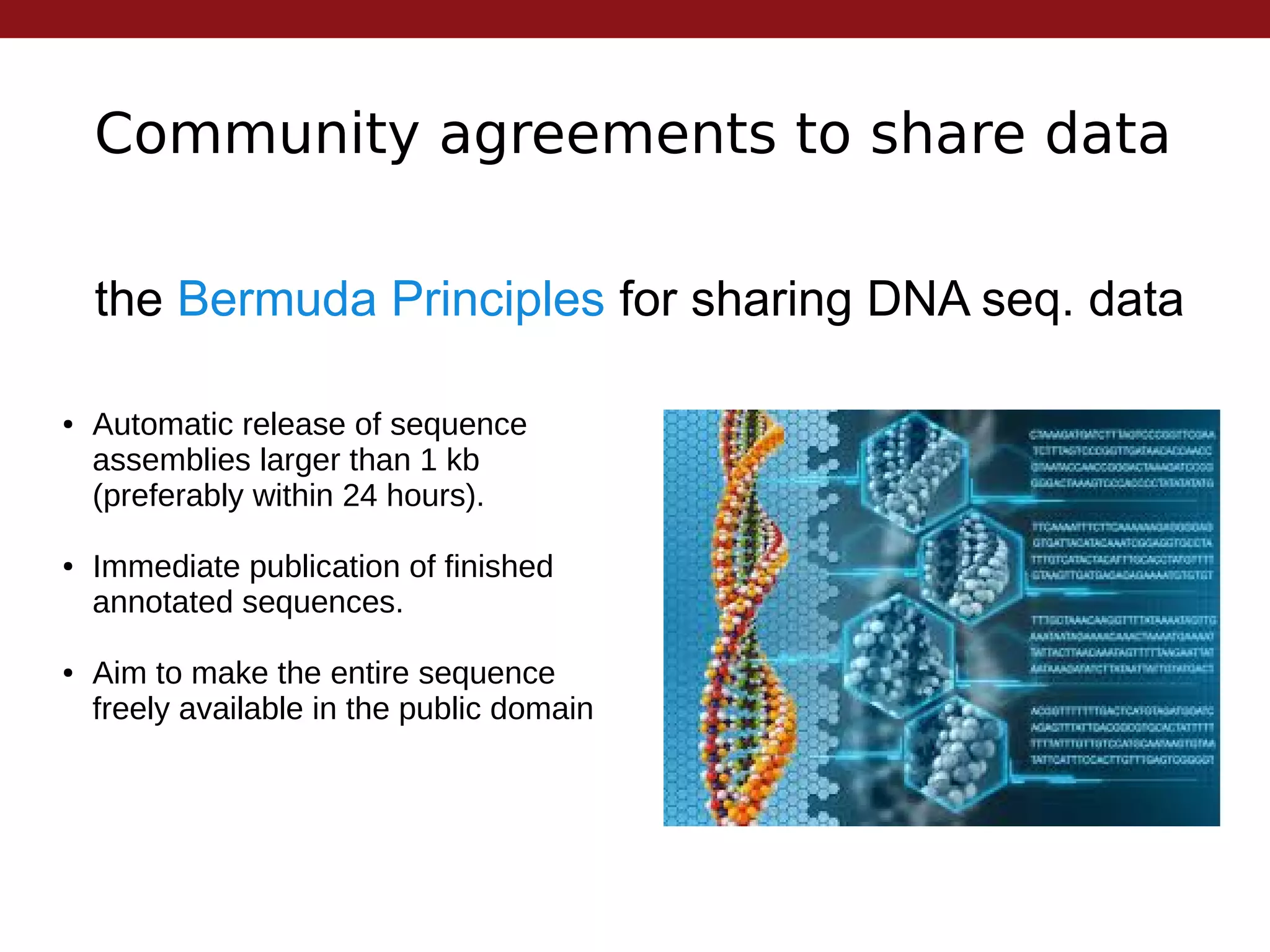 Community agreements to share data
the Bermuda Principles for sharing DNA seq. data
● Automatic release of sequence
assemblies larger than 1 kb
(preferably within 24 hours).
● Immediate publication of finished
annotated sequences.
● Aim to make the entire sequence
freely available in the public domain
 