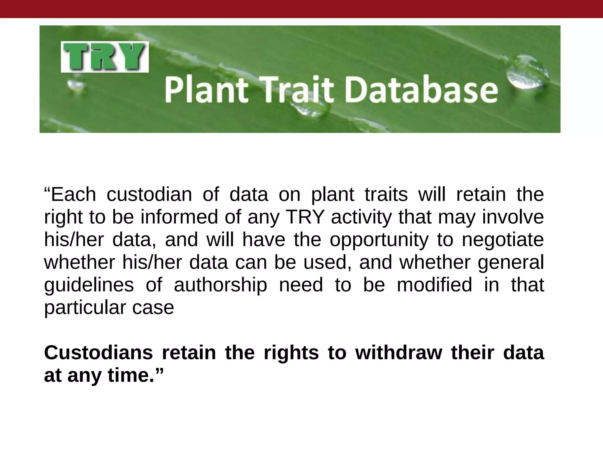 “Each custodian of data on plant traits will retain the
right to be informed of any TRY activity that may involve
his/her data, and will have the opportunity to negotiate
whether his/her data can be used, and whether general
guidelines of authorship need to be modified in that
particular case
Custodians retain the rights to withdraw their data
at any time.”
 