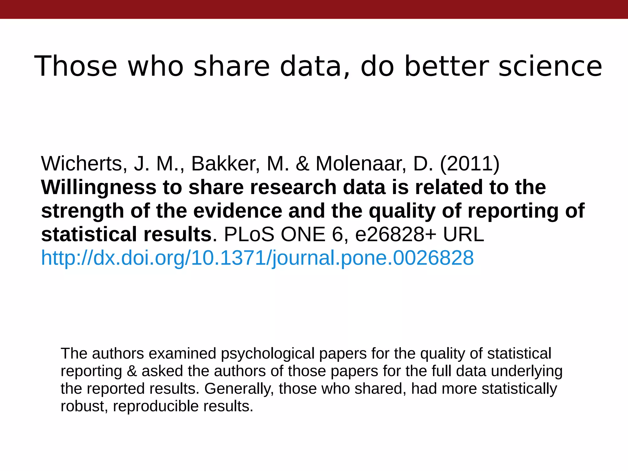 Those who share data, do better science
Wicherts, J. M., Bakker, M. & Molenaar, D. (2011)
Willingness to share research data is related to the
strength of the evidence and the quality of reporting of
statistical results. PLoS ONE 6, e26828+ URL
http://dx.doi.org/10.1371/journal.pone.0026828
The authors examined psychological papers for the quality of statistical
reporting & asked the authors of those papers for the full data underlying
the reported results. Generally, those who shared, had more statistically
robust, reproducible results.
 