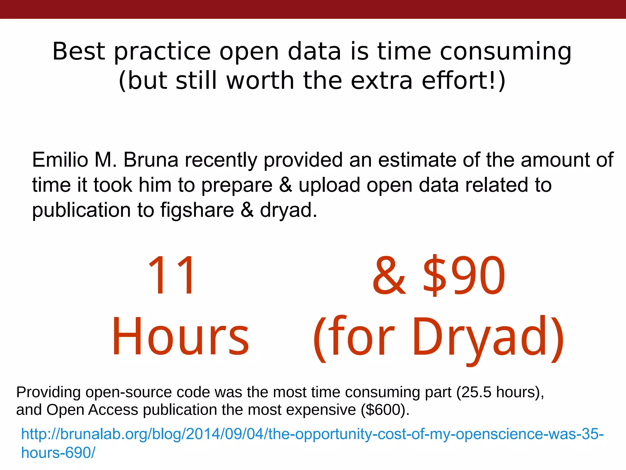 Best practice open data is time consuming
(but still worth the extra effort!)
Emilio M. Bruna recently provided an estimate of the amount of
time it took him to prepare & upload open data related to
publication to figshare & dryad.
http://brunalab.org/blog/2014/09/04/the-opportunity-cost-of-my-openscience-was-35-
hours-690/
11
Hours
& $90
(for Dryad)
Providing open-source code was the most time consuming part (25.5 hours),
and Open Access publication the most expensive ($600).
 