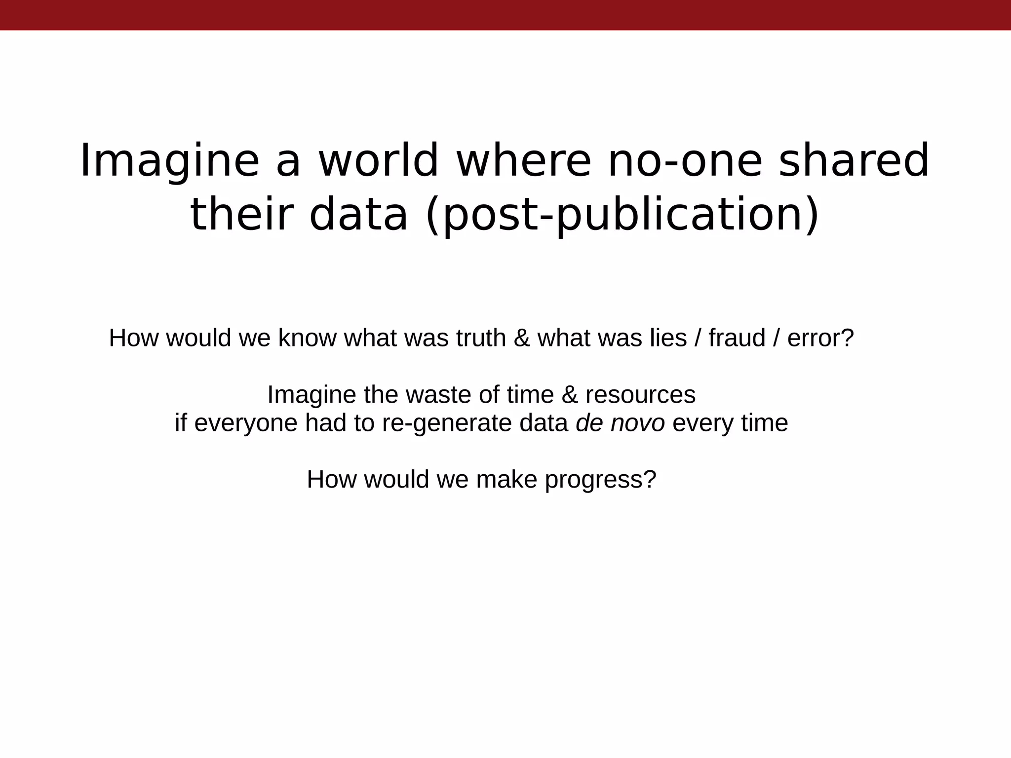 Imagine a world where no-one shared
their data (post-publication)
How would we know what was truth & what was lies / fraud / error?
Imagine the waste of time & resources
if everyone had to re-generate data de novo every time
How would we make progress?
 