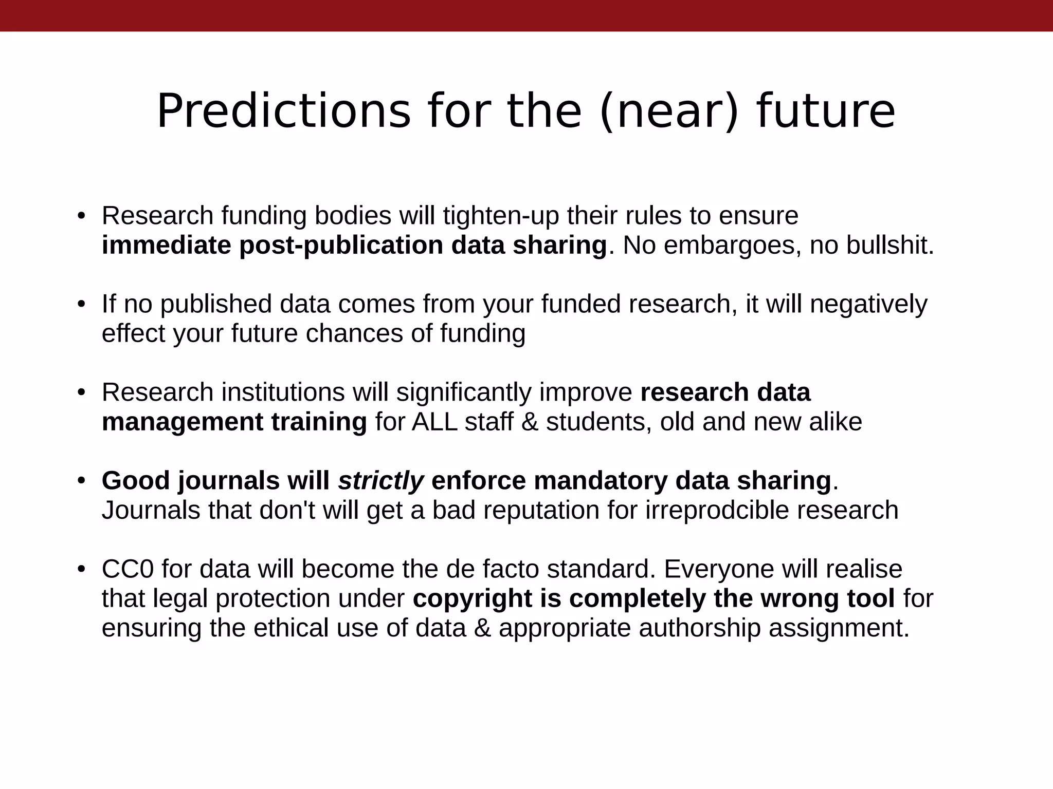 Predictions for the (near) future
● Research funding bodies will tighten-up their rules to ensure
immediate post-publication data sharing. No embargoes, no bullshit.
● If no published data comes from your funded research, it will negatively
effect your future chances of funding
● Research institutions will significantly improve research data
management training for ALL staff & students, old and new alike
● Good journals will strictly enforce mandatory data sharing.
Journals that don't will get a bad reputation for irreprodcible research
● CC0 for data will become the de facto standard. Everyone will realise
that legal protection under copyright is completely the wrong tool for
ensuring the ethical use of data & appropriate authorship assignment.
 