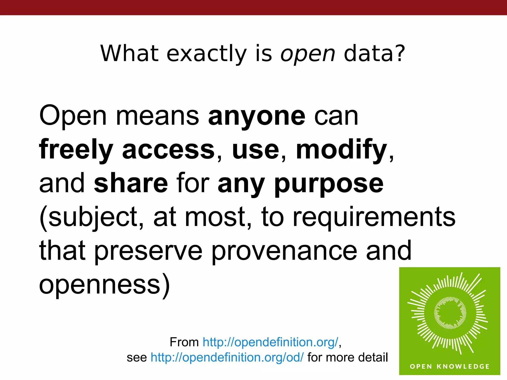 What exactly is open data?
From http://opendefinition.org/,
see http://opendefinition.org/od/ for more detail
Open means anyone can
freely access, use, modify,
and share for any purpose
(subject, at most, to requirements
that preserve provenance and
openness)
 