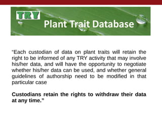 “Each custodian of data on plant traits will retain the
right to be informed of any TRY activity that may involve
his/her data, and will have the opportunity to negotiate
whether his/her data can be used, and whether general
guidelines of authorship need to be modified in that
particular case
Custodians retain the rights to withdraw their data
at any time.”
 