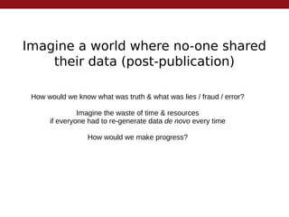 Imagine a world where no-one shared
their data (post-publication)
How would we know what was truth & what was lies / fraud / error?
Imagine the waste of time & resources
if everyone had to re-generate data de novo every time
How would we make progress?
 