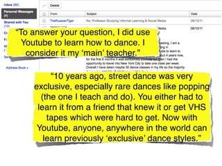 “To answer your question, I did use
  Youtube to learn how to dance. I
   consider it my ‘main’ teacher.”

         “10 years ago, street dance was very
    exclusive, especially rare dances like popping
      (the one I teach and do). You either had to
     learn it from a friend that knew it or get VHS
        tapes which were hard to get. Now with
     Youtube, anyone, anywhere in the world can
       learn previously ‘exclusive’ dance styles.”
 