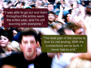 “I was able to go out and learn
  throughout the entire week,
   the entire year, and I’m still
     learning with everyone.”



                             “The best part of the course is
                              that it’s not ending. With the
                               connections we’ve built, it
                                    never has to end.”
 