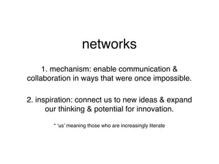 networks
     1. mechanism: enable communication &
collaboration in ways that were once impossible.

2. inspiration: connect us to new ideas & expand
      our thinking & potential for innovation.

       * ‘us’ meaning those who are increasingly literate
 