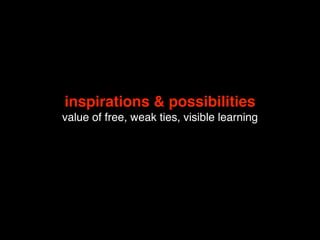 inspirations & possibilities
value of free, weak ties, visible learning
 
