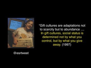 “Gift cultures are adaptations not
             to scarcity but to abundance ....
              In gift cultures, social status is
               determined not by what you
               control, but by what you give
                        away. (1997)

@esrtweet
 