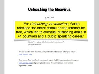 “For Unleashing the Ideavirus, Godin
 released the entire eBook on the Internet for
free, which led to eventual publishing deals in
  41 countries and a public speaking career.”
 