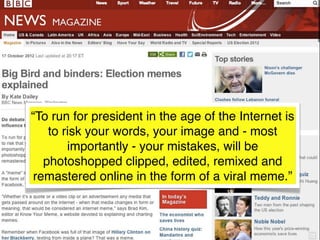 “To run for president in the age of the Internet is
    to risk your words, your image and - most
        importantly - your mistakes, will be
   photoshopped clipped, edited, remixed and
 remastered online in the form of a viral meme.”
 